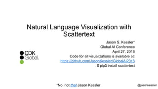 Natural Language Visualization with
Scattertext
Jason S. Kessler*
Global AI Conference
April 27, 2018
Code for all visualizations is available at:
https://github.com/JasonKessler/GlobalAI2018
$ pip3 install scattertext
@jasonkessler*No, not that Jason Kessler
 