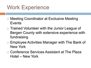 Work ExperienceMeeting Coordinator at Exclusive Meeting EventsTrained Volunteer with the Junior League of Bergen County with extensive experience with fundraisingEmployee Activities Manager with The Bank of New YorkConference Services Assistant at The Plaza Hotel – New York