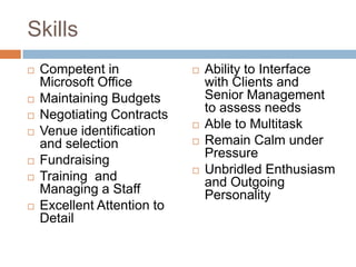 SkillsCompetent in Microsoft OfficeMaintaining BudgetsNegotiating ContractsVenue identification and selectionFundraising Training  and Managing a StaffExcellent Attention to DetailAbility to Interface with Clients and Senior Management to assess needsAble to MultitaskRemain Calm under PressureUnbridled Enthusiasm and Outgoing Personality