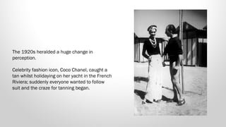 The 1920s heralded a huge change in
perception. 
Celebrity fashion icon, Coco Chanel, caught a
tan whilst holidaying on her yacht in the French
Riviera; suddenly everyone wanted to follow
suit and the craze for tanning began.

 