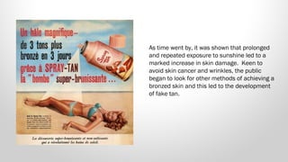 As time went by, it was shown that prolonged
and repeated exposure to sunshine led to a
marked increase in skin damage.  Keen to
avoid skin cancer and wrinkles, the public
began to look for other methods of achieving a
bronzed skin and this led to the development
of fake tan.

 