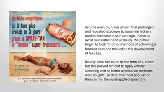 As time went by, it was shown that prolonged
and repeated exposure to sunshine led to a
marked increase in skin damage.  Keen to
avoid skin cancer and wrinkles, the public
began to look for other methods of achieving a
bronzed skin and this led to the development
of fake tan.
Initially, fake tan came in the form of a cream
but this proved difficult to apply without
streaking and so better application methods
were sought.  To date, the most popular of
these is the therapist-applied spray tan.

 