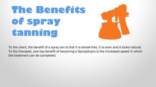 The Benefits
of spray
tanning
To the client, the benefit of a spray tan is that it is streak-free, it is even and it looks natural.
To the therapist, one key benefit of becoming a Spraytanpro is the increased speed in which
the treatment can be completed. 

 