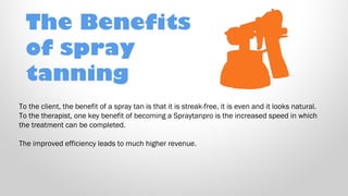 The Benefits
of spray
tanning
To the client, the benefit of a spray tan is that it is streak-free, it is even and it looks natural.
To the therapist, one key benefit of becoming a Spraytanpro is the increased speed in which
the treatment can be completed. 
The improved efficiency leads to much higher revenue.

 