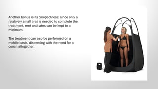 Another bonus is its compactness; since only a
relatively small area is needed to complete the
treatment, rent and rates can be kept to a
minimum. 
The treatment can also be performed on a
mobile basis, dispensing with the need for a
couch altogether.

 