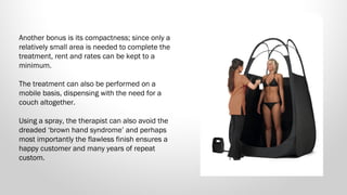 Another bonus is its compactness; since only a
relatively small area is needed to complete the
treatment, rent and rates can be kept to a
minimum. 
The treatment can also be performed on a
mobile basis, dispensing with the need for a
couch altogether.
Using a spray, the therapist can also avoid the
dreaded ‘brown hand syndrome’ and perhaps
most importantly the flawless finish ensures a
happy customer and many years of repeat
custom.

 