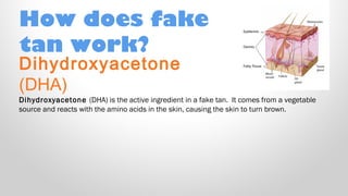 How does fake
tan work?

Dihydroxyacetone
(DHA)

Dihydroxyacetone (DHA) is the active ingredient in a fake tan.  It comes from a vegetable
source and reacts with the amino acids in the skin, causing the skin to turn brown.

 