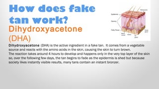 How does fake
tan work?

Dihydroxyacetone
(DHA)

Dihydroxyacetone (DHA) is the active ingredient in a fake tan.  It comes from a vegetable
source and reacts with the amino acids in the skin, causing the skin to turn brown.
The reaction takes around 4 hours to develop and happens only in the very top layer of the skin
so, over the following few days, the tan begins to fade as the epidermis is shed but because
society likes instantly visible results, many tans contain an instant bronzer.

 