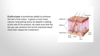 Erythrulose is sometimes added to enhance
the tan’s final colour.  It gives a much more
natural, long lasting colour so despite it adding
to the cost of the product, do make sure that the
tan you use contains this as the improved result
more than repays the investment.

 