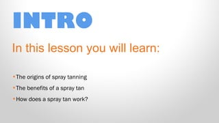 INTRO
In this lesson you will learn:
•The origins of spray tanning
•The benefits of a spray tan
•How does a spray tan work?

 
