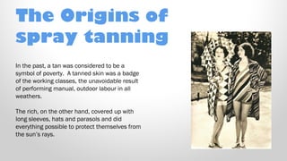 The Origins of
spray tanning
In the past, a tan was considered to be a
symbol of poverty. A tanned skin was a badge
of the working classes, the unavoidable result
of performing manual, outdoor labour in all
weathers.
The rich, on the other hand, covered up with
long sleeves, hats and parasols and did
everything possible to protect themselves from
the sun’s rays.

 