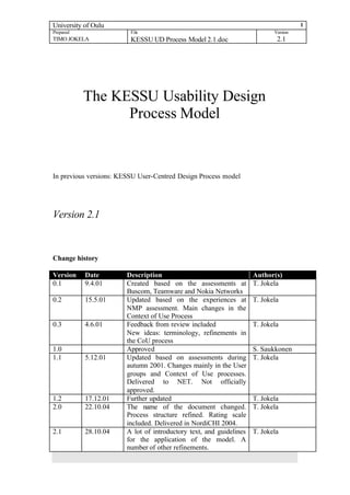 University of Oulu                                                                    1
Prepared                 File                                               Version
TIMO JOKELA              KESSU UD Process Model 2.1.doc                      2.1




           The KESSU Usability Design
                 Process Model


In previous versions: KESSU User-Centred Design Process model




Version 2.1



Change history

Version    Date         Description                                  Author(s)
0.1        9.4.01       Created based on the assessments at          T. Jokela
                        Buscom, Teamware and Nokia Networks
0.2        15.5.01      Updated based on the experiences at          T. Jokela
                        NMP assessment. Main changes in the
                        Context of Use Process
0.3        4.6.01       Feedback from review included                T. Jokela
                        New ideas: terminology, refinements in
                        the CoU process
1.0                     Approved                                     S. Saukkonen
1.1        5.12.01      Updated based on assessments during          T. Jokela
                        autumn 2001. Changes mainly in the User
                        groups and Context of Use processes.
                        Delivered to NET. Not officially
                        approved.
1.2        17.12.01     Further updated                              T. Jokela
2.0        22.10.04     The name of the document changed.            T. Jokela
                        Process structure refined. Rating scale
                        included. Delivered in NordiCHI 2004.
2.1        28.10.04     A lot of introductory text, and guidelines   T. Jokela
                        for the application of the model. A
                        number of other refinements.
 