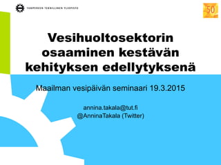 Vesihuoltosektorin
osaaminen kestävän
kehityksen edellytyksenä
Maailman vesipäivän seminaari 19.3.2015
annina.takala@tut.fi
@AnninaTakala (Twitter)
 