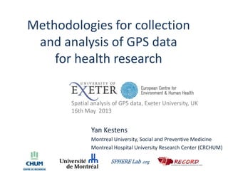 Methodologies for collection
and analysis of GPS data
for health research
Yan Kestens
Montreal University, Social and Preventive Medicine
Montreal Hospital University Research Center (CRCHUM)
SPHERE Lab .org
Spatial analysis of GPS data, Exeter University, UK
16th May 2013
 