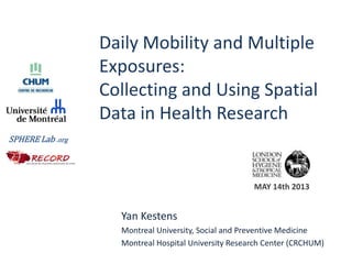 Daily Mobility and Multiple
Exposures:
Collecting and Using Spatial
Data in Health Research
Yan Kestens
Montreal University, Social and Preventive Medicine
Montreal Hospital University Research Center (CRCHUM)
SPHERE Lab .org
MAY 14th 2013
 