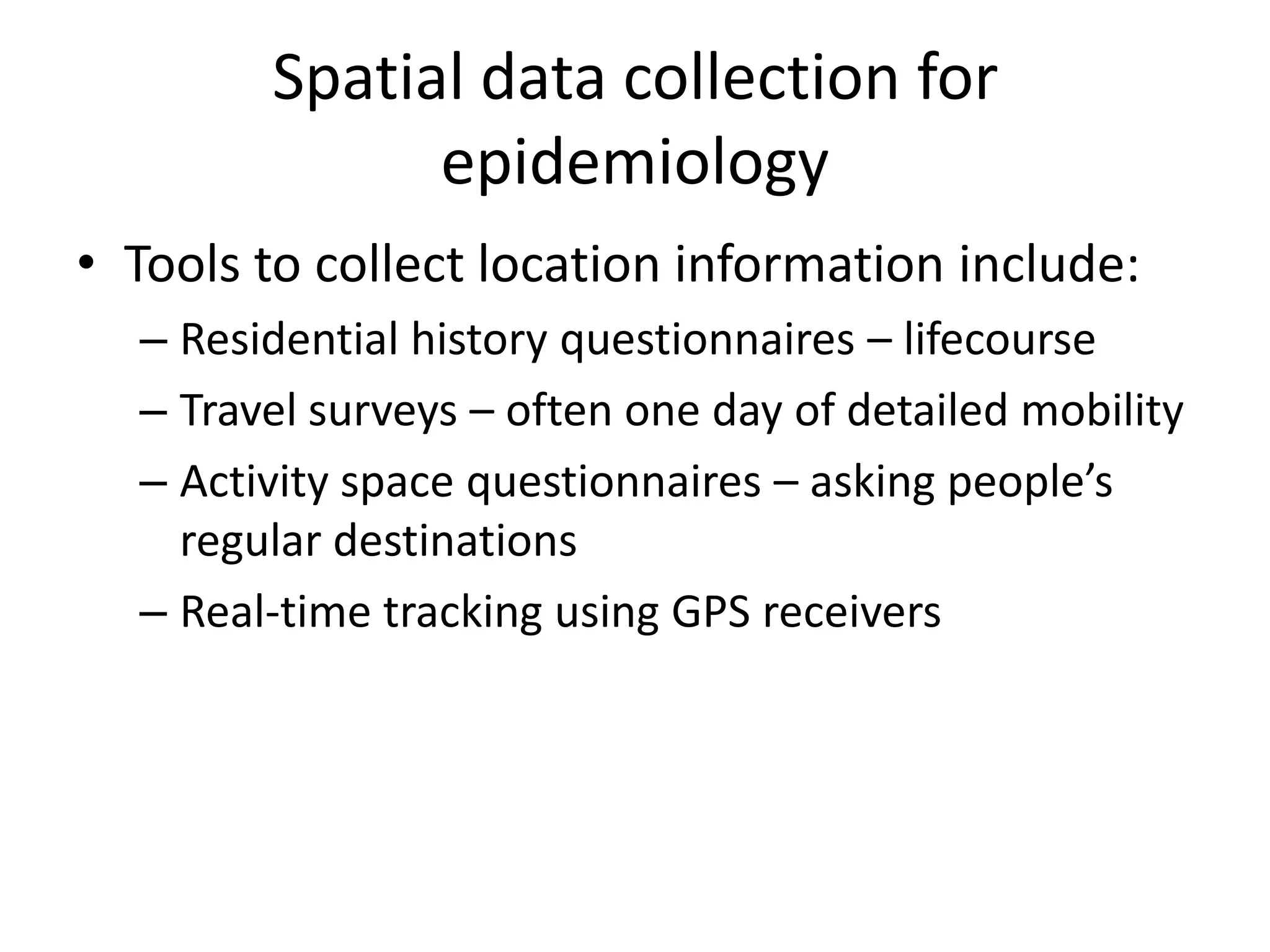 Spatial data collection for
epidemiology
• Tools to collect location information include:
– Residential history questionnaires – lifecourse
– Travel surveys – often one day of detailed mobility
– Activity space questionnaires – asking people’s
regular destinations
– Real-time tracking using GPS receivers
 
