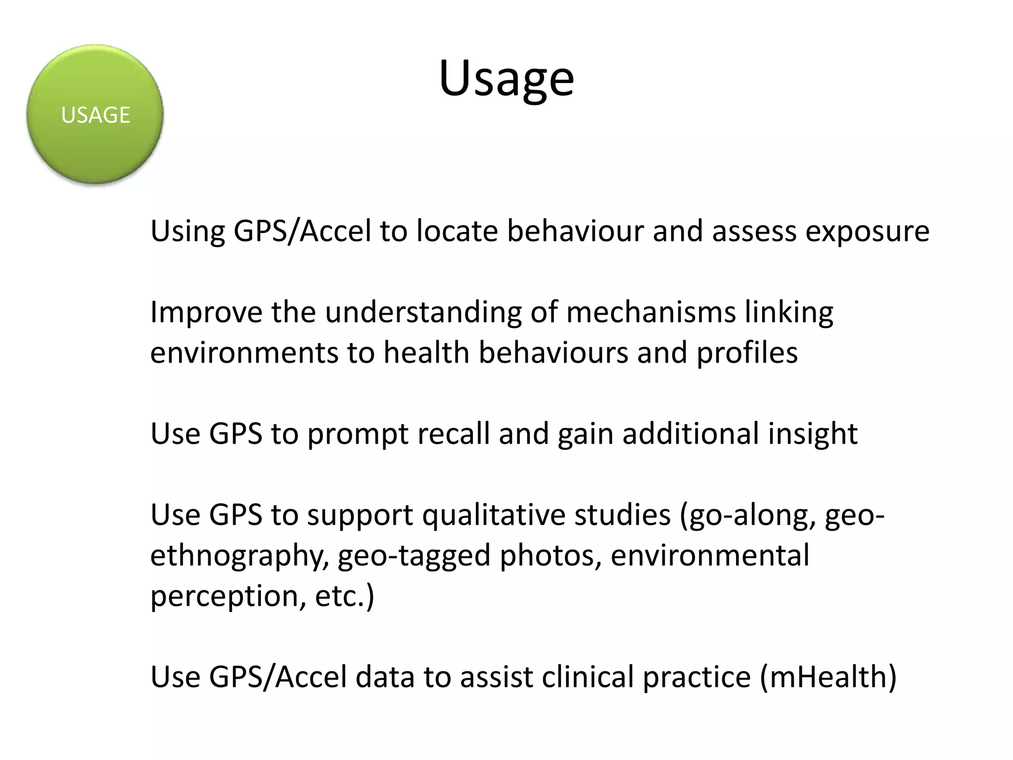 Usage
Using GPS/Accel to locate behaviour and assess exposure
Improve the understanding of mechanisms linking
environments to health behaviours and profiles
Use GPS to prompt recall and gain additional insight
Use GPS to support qualitative studies (go-along, geo-
ethnography, geo-tagged photos, environmental
perception, etc.)
Use GPS/Accel data to assist clinical practice (mHealth)
USAGE
 