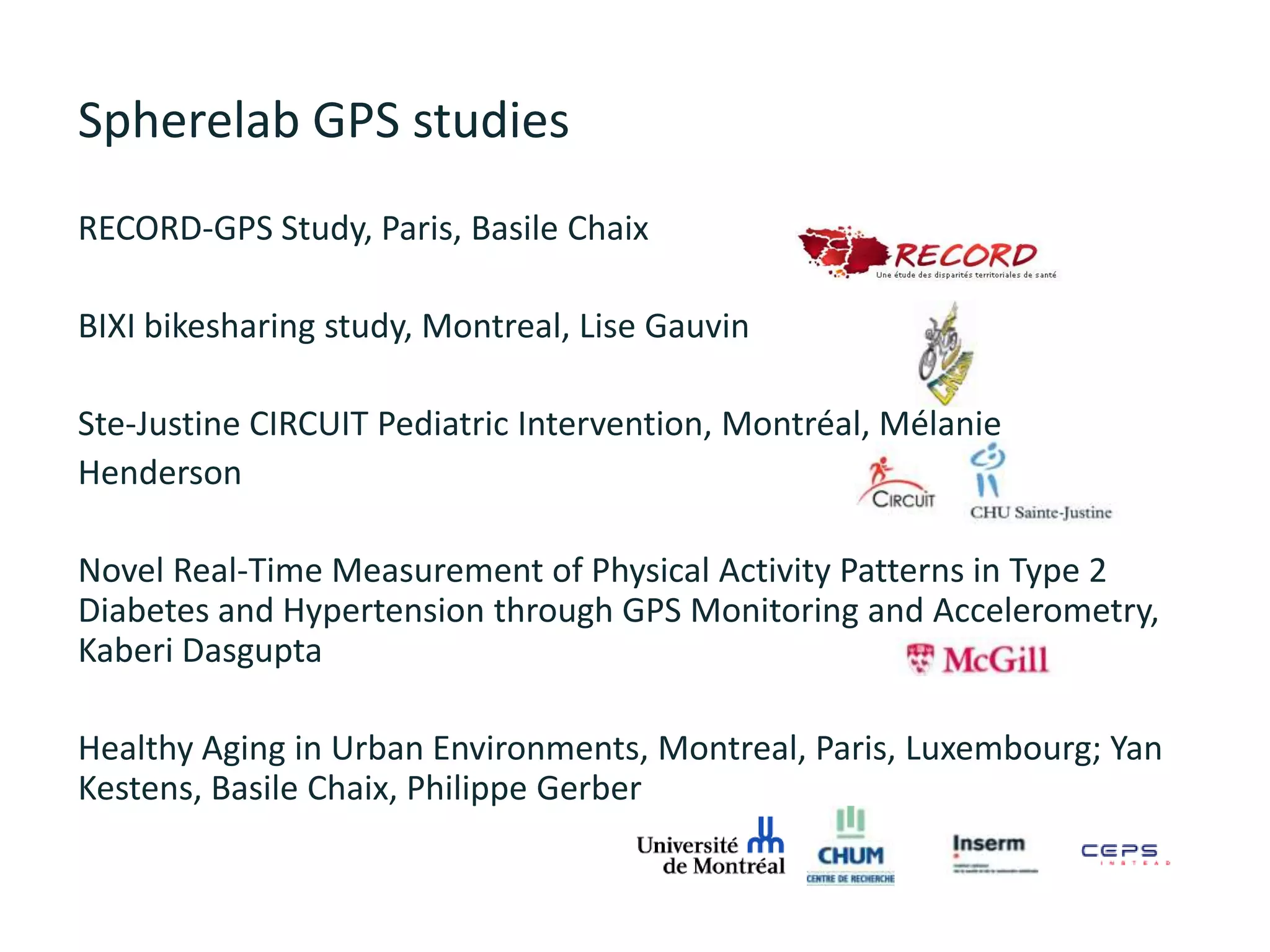 Spherelab GPS studies
RECORD-GPS Study, Paris, Basile Chaix
BIXI bikesharing study, Montreal, Lise Gauvin
Ste-Justine CIRCUIT Pediatric Intervention, Montréal, Mélanie
Henderson
Novel Real-Time Measurement of Physical Activity Patterns in Type 2
Diabetes and Hypertension through GPS Monitoring and Accelerometry,
Kaberi Dasgupta
Healthy Aging in Urban Environments, Montreal, Paris, Luxembourg; Yan
Kestens, Basile Chaix, Philippe Gerber
 