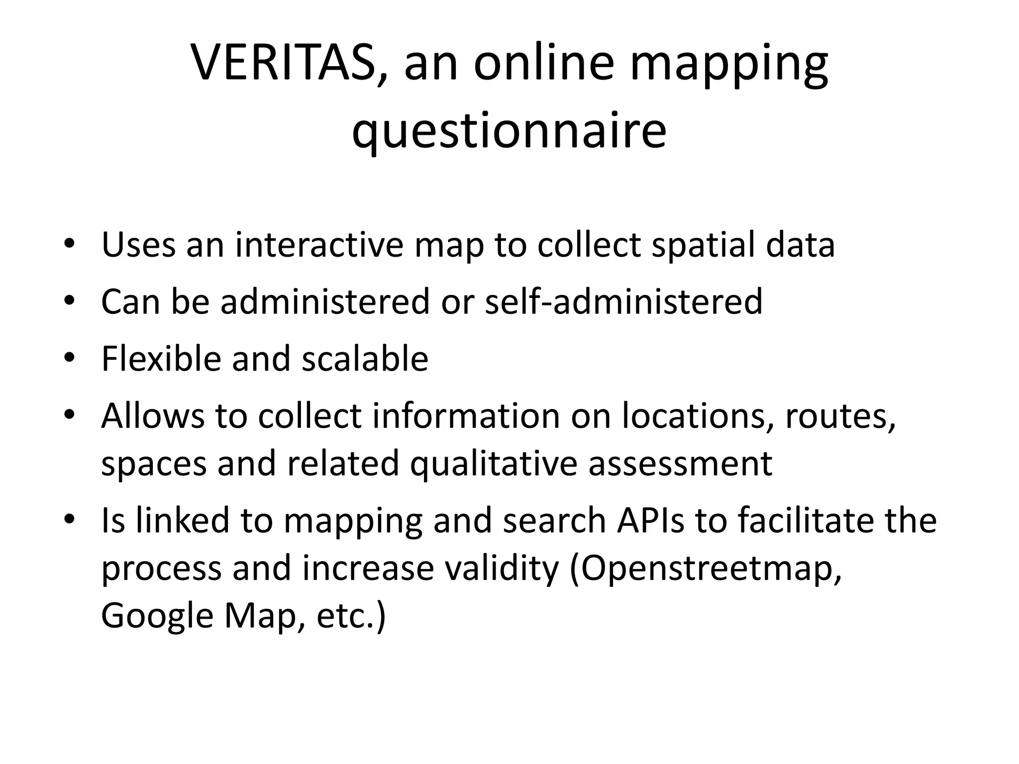 VERITAS, an online mapping
questionnaire
• Uses an interactive map to collect spatial data
• Can be administered or self-administered
• Flexible and scalable
• Allows to collect information on locations, routes,
spaces and related qualitative assessment
• Is linked to mapping and search APIs to facilitate the
process and increase validity (Openstreetmap,
Google Map, etc.)
 