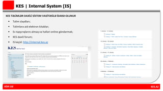 KES | Internal System [IS]
KES TƏLİMLƏR DAXİLİ SİSTEM VASİTƏSİLƏ İDARƏ OLUNUR
 Təlim slaydları;
 Təlimlərə aid elektron kitablar;
 Ev tapşırıqlarını almaq və həlləri online göndərmək;
 KES daxili forum;
 IS keçid: http://internal.kes.az
ADA Ltd KES.AZADA Ltd
 