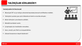 TƏLİMÇİLƏR KİMLƏRDİR?!
TƏLİMÇİLƏRİN ÜSTÜNLÜKLƏRİ
 Əksəriyyəti İKT və ya maliyyə sahəsində beynəlxalq dərəcəli sertifikatlara malikdir;
 Təlimçilərin yarıdan çoxu xarici ölkələrdə ali təhsil və təcrübə almışdır;
 Bütün təlimçilər iş təcrübəsinə sahibdir;
 Metodik təcrübələri vardır;
 İş tapmaqda sizə məsləhətlər verəcəklər;
 Gənc, enerjili, yeni fikirli və ünsiyyətcildirlər;
 Gələcək karyeranızın dəyərli dostlarıdır!
ADA Ltd KES.AZADA Ltd
 
