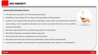 KES NƏDİR?!
KNOWLEDGE EXCHANGE SERVICE
 KES layihəsinin əsası 2013-cü ilin Martında qoyulmuşdur;
 Müəlliflər bir neçə şirkətin İKT və maliyyə sahəsində çalışan mütəxəssisləridir.;
 Layihənin əsas məqsədi potensiallı gəncləri aşkarlamaq, onlara təhsil və karyeralarında maksimum
dəstək olmaq, real İT proyektləri komanda ilə icra etmək və bununla KES üzvlərə real və praktik iş
təcrübəsi ötürməkdir;
 KES üzvlər paket halında İKT-nin spesifik istiqamətləri üzrə təhsil alırlar;
 KES 30/70 nisbətində nəzəri/praktik təlimlər tədris edir;
 KES ölkəmizin İKT sahəsinin inkişafında yeni bir dəsti-xətdir;
 KES layihəsi tamamilə qeyri-kommersiya yönümlüdür və yalnız layihə xərcləri ödənilir;
 Layihə xərcləri tələbələr arasında bərabər formada bölünməklə onların dəstəyi ilə maliyyələşdirilir;
KES.AZADA Ltd
 