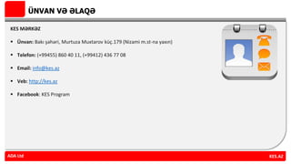 ÜNVAN VƏ ƏLAQƏ
KES MƏRKƏZ
 Ünvan: Bakı şəhəri, Murtuza Muxtarov küç.179 (Nizami m.st-na yaxın)
 Telefon: (+99455) 860 40 11, (+99412) 436 77 08
 Email: info@kes.az
 Veb: http://kes.az
 Facebook: KES Program
ADA Ltd KES.AZADA Ltd
 