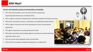KES! Niyə?
KES İKT MÜTƏXƏSSİS OLMAQ İSTƏYƏNLƏRİN LAYİHƏSİDİR
 KES məzunlar şirkətlərə necə müraciət etmək və karyeraya
başlamaq/yüksəlmək üçün məsləhət alırlar;
 KES-in uğurlu məzunları mütəxəssislər tərəfindən şirkətlərə tövsiyyə olunurlar;
 KES üzvlər müntəzəm seminar, workshop və proyektlərdə iştirak edirlər;
 KES-in uğurlu məzunları yeni təlim iştirakçılarına tutor olaraq dəstək
göstərirlər;
 KES uğurlu məzunlarına iş axtarışında yardım edir;
 KES layihə xərcindən azad olmaqla uğurlu məzunlarına yenidən təlimlərə
qatılmaq imkanı verir;
 KES-də xaricdə təhsil təqaüdü almaq mümkündür;
 KES-də İKT üzrə peşəkar əlaqələriniz genişlənir və inkişaf edir;
ADA Ltd KES.AZADA Ltd
 