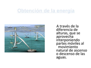 Obtención de la energía A través de la diferencia de alturas, que se aprovecha interponiendo partes móviles al  movimiento natural de ascenso o descenso de las aguas. 