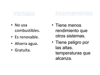 Ventajas No usa combustibles. Es renovable. Ahorra agua.  G ratuíta. Inconvenientes Tiene menos rendimiento que otros sistemas.  Tiene peligro por las altas. temperaturas que alcanza.  