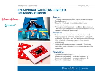 Портфолио агентства

Февраль 2013

КРЕАТИВНАЯ РАССЫЛКА COMPEED
JOHNSON&JOHNSON
Задачи:
• Создание креативного набора для рассылки продукции
бренда Compeed
• Рассылка 50 наборов по ключевым печатным и
интернет-изданиям
• Инициирование публикаций в наиболее аффинитивных
СМИ, чтобы донести до конечного потребителя основные
ключевые преимущества продукта

Решение:
• Разработана концепция креативной упаковки и набора
продукции бренда Compeed, состоящего из пластырей
двух видов, карандаша для ног, сертификата на покупку в
ЦУМ, оригинального пресс-релиза и диска с прессматериалами
• Точечная работа с ключевыми изданиям и блогерами,
подготовка тематических статей и совместных проектов
(конкурсов)

Результаты:
•
•
•
•

Превышение заданного KPI
Количество публикаций в печатных изданиях: 36
Количество публикаций в интернет-изданиях: 16
Количество публикаций в бьюти-блогах: 7

 