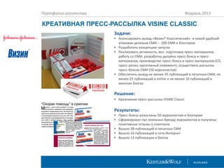 Портфолио агентства

Февраль 2013

КРЕАТИВНАЯ ПРЕСС-РАССЫЛКА VISINE CLASSIC
Задачи:
• Анонсировать выход «Визин® Классический» в новой удобной
упаковке целевым СМИ – 200 СМИ и блоггеров
• Разработать концепцию запуска
• Реализовать активность, вкл. подготовку пресс-материалов,
работу со СМИ, разработку дизайна пресс-бокса и прессматериалов, производство пресс-бокса и пресс-материалов (CD,
пресс-релиз, креативный ложемент), осуществить рассылку
пресс-боксов СМИ (50 журналистов)
• Обеспечить выход не менее 35 публикаций в печатных СМИ, не
менее 25 публикаций в online и не менее 10 публикаций в
женских блогах

Решение:
• Креативная пресс-рассылка VISINE Classic

Результаты:
• Пресс-боксы разосланы 50 журналистам и блогерам
• Сформирован пул лояльных бренду журналистов и получены
позитивные отзывы о спектакле
• Вышло 38 публикаций в печатных СМИ
• Вышло 26 публикаций в сети Интернет
• Вышло 13 публикации в блогах

 
