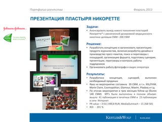 Портфолио агентства

Февраль 2013

ПРЕЗЕНТАЦИЯ ПЛАСТЫРЯ НИКОРЕТТЕ
Задачи:
• Анонсировать выход нового поколения пластырей
Никоретте® с увеличенной дозировкой медицинского
никотина целевым СМИ– 200 СМИ

Решение:
• Разработать концепцию и организовать презентацию
продукта журналистам, включая разработку дизайна и
производство пресс-пакетов, поиск и переговоры с
площадкой, организацию фуршета, подготовку сценария,
презентации, переговоры и контроль работы
подрядчиков
• Организовать работу фотографа и видео оператора

Результаты:
• Разработана
концепция,
сценарий,
выполнен
необходимый продакшн
• Явка на мероприятие составила 39 СМИ, в т.ч. XXL/FHM,
Marie Claire, Cosmopolitan, Glamour, Maxim, Playboy и т.д.
• По итогам мероприятия и трех месяцев follow-up (более
140 СМИ) KPI’s были выполнены в полном объеме:
вышла 41 публикация в печатных СМИ и 23 публикации
в сети Интернет
• PR value – 3 011 090,8 RUR; MediaOutreach – 15 268 581
• ROI - 201 %

 