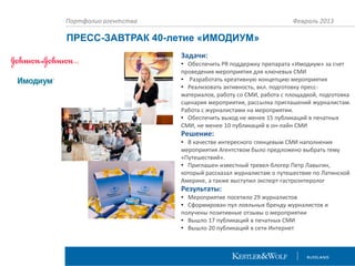 Портфолио агентства

Февраль 2013

ПРЕСС-ЗАВТРАК 40-летие «ИМОДИУМ»
Задачи:
• Обеспечить PR поддержку препарата «Имодиум» за счет
проведения мероприятия для ключевых СМИ
• Разработать креативную концепцию мероприятия
• Реализовать активность, вкл. подготовку прессматериалов, работу со СМИ, работа с площадкой, подготовка
сценария мероприятия, рассылка приглашений журналистам.
Работа с журналистами на мероприятии.
• Обеспечить выход не менее 15 публикаций в печатных
СМИ, не менее 10 публикаций в он-лайн СМИ

Решение:
• В качестве интересного глянцевым СМИ наполнения
мероприятия Агентством было предложено выбрать тему
«Путешествий».
• Приглашен известный тревел-блогер Петр Лавыгин,
который рассказал журналистам о путешествие по Латинской
Америке, а также выступил эксперт-гастроэнтеролог

Результаты:
• Мероприятие посетило 29 журналистов
• Сформирован пул лояльных бренду журналистов и
получены позитивные отзывы о мероприятии
• Вышло 17 публикаций в печатных СМИ
• Вышло 20 публикаций в сети Интернет

 