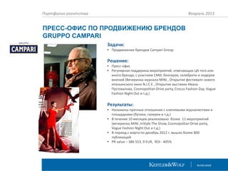 Портфолио агентства

Февраль 2013

ПРЕСС-ОФИС ПО ПРОДВИЖЕНИЮ БРЕНДОВ
GRUPPO CAMPARI
Задачи:
• Продвижение брендов Campari Group

Решение:
• Пресс-офис
• Регулярная поддержка мероприятий, отвечающих ЦА того или
иного бренда, с участием СМИ, блогеров, селебрити и лидеров
мнений (Вечеринка журнала MINI , Открытие фестиваля нового
итальянского кино N.I.C.E , Открытие выставки Ивана
Пустовалова, Cosmopolitan Drive party, Crocus Fashion Day, Vogue
Fashion Night Out и т.д.)

Результаты:
• Налажены прочные отношения с ключевыми журналистами и
площадками (бутики, галереи и т.д.)
• В течение 10 месяцев реализовано более 11 мероприятий
(вечеринка MINI ,InStyle The Show, Cosmopolitan Drive party,
Vogue Fashion Night Out и т.д.)
• В период с марта по декабрь 2012 г. вышло более 800
публикаций
• PR value – 386 553, 9 EUR, ROI - 405%

 
