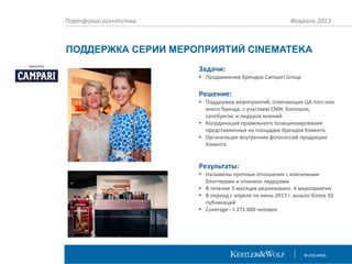 Портфолио агентства

Февраль 2013

ПОДДЕРЖКА СЕРИИ МЕРОПРИЯТИЙ CINEMATEKA
Задачи:
• Продвижение брендов Campari Group

Решение:
• Поддержка мероприятий, отвечающих ЦА того или
иного бренда, с участием СМИ, блогеров,
селебритис и лидеров мнений
• Координация правильного позиционирования
представленных на площадке брендов Клиента
• Организация внутренних фотосессий продукции
Клиента

Результаты:
• Налажены прочные отношения с ключевыми
блоггерами и опинион лидерами
• В течение 3 месяцев реализовано 4 мероприятия
• В период с апреля по июнь 2013 г. вышло более 92
публикаций
• Coverage– 1 271 000 человек

 