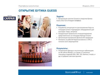 Портфолио агентства

Февраль 2013

ОТКРЫТИЕ БУТИКА GUESS
Задача:

• Организация участия Cinzano в открытие бутика
Guess (Vip-гость Клаудия Шиффер)

Решение:
• Разработка концепции по расположению бара на
площадке (поиск подходящего оборудования для
выкладки: бары, витрина)
• Координация правильного позиционирования
представленных на площадке бренда Cinzano
• Организация внутренних фотосессий продукции
• Контроль за работой баров (основного и VIP) в
течение всего мероприятия

Результаты:

• Упоминание бренда в постотчетных публикациях
на 40 сайтах lifestyle и в более 17 печатных
глянцевых изданий (Elle, SNC, OK, Glamour, Instyle, и
др.) в рубрике светская хроника

 