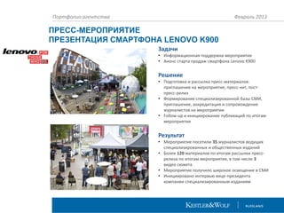 Портфолио агентства

Февраль 2013

ПРЕСС-МЕРОПРИЯТИЕ
ПРЕЗЕНТАЦИЯ СМАРТФОНА LENOVO K900
Задачи
• Информационная поддержка мероприятия
• Анонс старта продаж смартфона Lenovo K900

Решение
• Подготовка и рассылка пресс-материалов:
приглашение на мероприятие, пресс-кит, постпресс-релиз
• Формирование специализированной базы СМИ,
приглашение, аккредитация и сопровождение
журналистов на мероприятии
• Follow-up и инициирование публикаций по итогам
мероприятия

Результат
• Мероприятие посетили 35 журналистов ведущих
специализированных и общественных изданий
• Более 120 материалов по итогам рассылки прессрелиза по итогам мероприятия, в том числе 3
видео сюжета
• Мероприятие получило широкое освещение в СМИ
• Инициировано интервью вице-президента
компании специализированным изданиям

 