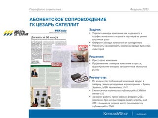 Портфолио агентства

Февраль 2013

АБОНЕНТСКОЕ СОПРОВОЖДЕНИЕ
ГК ЦЕЗАРЬ САТЕЛЛИТ
Задачи:
• Укрепить имидж компании как надежного и
профессионального игрока и партнера на рынке
охранных услуг
• Отстроить имидж компании от конкурентов
• Увеличить узнаваемость компании среди B2B и B2C
аудиторий

Решение:
• Пресс-офис компании
• Продвижение спикеров компании в прессе,
формирование имиджа авторитетных экспертов
рынка

Результаты:
• По количеству публикаций компания входит в
пятерку самых цитируемых игроков рынка – Аркан,
Эшелон, М2М телематика, РНТ
• Ежемесячное количество публикаций в СМИ не
менее 150
• За время работы пресс-офиса с февраля 2011
компания три месяца подряд (март, апрель, май
2011) занимала первое место по количеству
публикаций в СМИ

 