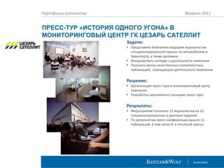Портфолио агентства

Февраль 2013

ПРЕСС-ТУР «ИСТОРИЯ ОДНОГО УГОНА» В
МОНИТОРИНГОВЫЙ ЦЕНТР ГК ЦЕЗАРЬ САТЕЛЛИТ
Задачи:
• Представить Компанию ведущим журналистам
специализированной прессы по автомобилям и
транспорту, а также деловым
• Инициировать интерес к деятельности компании
• Получить волну качественных полнотекстных
публикаций, освещающих деятельность Компании

Решение:
• Организация пресс-тура в мониторинговый центр
компании
• Разработка креативного сценария пресс-тура

Результаты:
• Мероприятие посетило 13 журналистов из 12
специализированных и деловых изданий
• По результатам пресс-конференции вышло 11
публикаций, в том числе 8 в печатной прессе

 