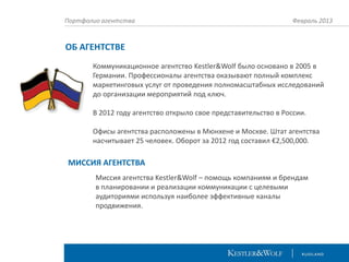 Портфолио агентства

Февраль 2013

ОБ АГЕНТСТВЕ
Коммуникационное агентство Kestler&Wolf было основано в 2005 в
Германии. Профессионалы агентства оказывают полный комплекс
маркетинговых услуг от проведения полномасштабных исследований
до организации мероприятий под ключ.
В 2012 году агентство открыло свое представительство в России.
Офисы агентства расположены в Мюнхене и Москве. Штат агентства
насчитывает 25 человек. Оборот за 2012 год составил €2,500,000.

МИССИЯ АГЕНТСТВА
Миссия агентства Kestler&Wolf – помощь компаниям и брендам
в планировании и реализации коммуникации с целевыми
аудиториями используя наиболее эффективные каналы
продвижения.

 