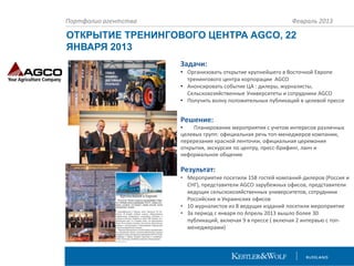 Портфолио агентства

Февраль 2013

ОТКРЫТИЕ ТРЕНИНГОВОГО ЦЕНТРА AGCO, 22
ЯНВАРЯ 2013
Задачи:
• Организовать открытие крупнейшего в Восточной Европе
тренингового центра корпорации AGCO
• Анонсировать событие ЦА : дилеры, журналисты,
Сельскохозяйственные Университеты и сотрудники AGCO
• Получить волну положительных публикаций в целевой прессе

Решение:

•
Планирование мероприятия с учетом интересов различных
целевых групп: официальная речь топ-менеджеров компании,
перерезание красной ленточки, официальная церемония
открытия, экскурсия по центру, пресс-брифинг, ланч и
неформальное общение

Результат:
• Мероприятие посетили 158 гостей компаний-дилеров (Россия и
СНГ), представители AGCO зарубежных офисов, представители
ведущих сельскохозяйственных университетов, сотрудники
Российских и Украинских офисов
• 10 журналистов из 8 ведущих изданий посетили мероприятие
• За период с января по Апрель 2013 вышло более 30
публикаций, включая 9 в прессе ( включая 2 интервью с топменеджерами)

 