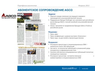 Портфолио агентства

Февраль 2013

АБОНЕНТСКОЕ СОПРОВОЖДЕНИЕ AGCO
Задачи:
• Укрепить имидж компании как ведущего мирового
производителя сельскохозяйственной техники
• Поддержание бренда Challenger как ключевого для российского
рынка бренда AGCO c полной линейкой сельскохозяйственной
техники.
• Запуск программ по продвижению брендов Valtra и Fendt на
российском рынке

Решение:
• Пресс-офис
• Пресс-конференция в рамках выставки «Агросалон»
• Пресс-туры на дни полей и презентации техники

Результат:
• Регулярное присутствие в специализированных СМИ –
ежемесячно около 100 публикаций.
• 2ое место по количеству публикаций и упоминаний среди
конкурентов в информационном поле
• Наличие собственных инициированных публикаций полностью
посвященных компании
• Регулярное присутствие экспертов компании
с
комментариями в специализированных СМИ

 