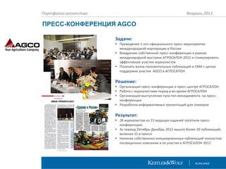 Портфолио агентства

Февраль 2013

ПРЕСС-КОНФЕРЕНЦИЯ AGCO
Задачи:
• Проведение 1-ого официального пресс-мероприятия
международной корпорации в России
• Внедрение собственной пресс-конференции в рамках
международной выставки АГРОСАЛОН 2012 и стимулировать
эффективное участие журналистов
• Получить волну положительных публикаций в СМИ с целью
поддержки участия AGCO в АГРОСАЛОН

Решение:
• Организация пресс-конференции в пресс-центре АГРОСАЛОН
• Работа с журналистами перед и во время АГРОСАЛОН
• Организация выступления пула топ-менеджмента на прессконференции
• Разработка информативных презентаций для спикеров

Результат:
• 28 журналистов из 23 ведущих изданий посетили прессконференцию
• За период Октябрь-Декабрь 2012 вышло более 30 публикаций,
включая 15 в прессе
• Наличие собственных инициированных публикаций полностью
посвященных компании и ее участия в АГРОСАЛОН 2012

 