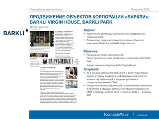 Портфолио агентства

Февраль 2013

ПРОДВИЖЕНИЕ ОБЪЕКТОВ КОРПОРАЦИИ «БАРКЛИ»:
BARKLI VIRGIN HOUSE, BARKLI PARK
Задачи:
• Укрепление репутации компании как лидера рынка
недвижимости
• Повышение привлекательности элитных объектов
компании (Barkli Park и Barkli Virgin House)

Решение:
• Проведения пресс-мероприятий:
Пресс-завтрак по теме «Квартиры с отделкой в ЖК Barkli
Park
Торжественное открытие Barkli Virgin House.

Результат:
• За 3 месяца работы ЖК Barkli Park и Barkli Virgin House
вошли в тройку лидеров в информационном поле по
количеству публикаций в ведущих деловых и
специализированных СМИ
• Общее количество публикаций с упоминанием компании
и объектов в ведущих деловых и специализированных
СМИ в период с апреля 2012 г. по июнь 2012 г. – порядка
400

 