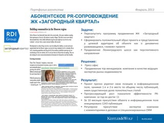 Портфолио агентства

Февраль 2013

АБОНЕНТСКОЕ PR-СОПРОВОЖДЕНИЕ
ЖК «ЗАГОРОДНЫЙ КВАРТАЛ»
Задачи:
• Перезапустить программу продвижения ЖК «Загородный
квартал»
• Сформировать положительный образ проекта и представление
у целевой аудитории об объекте как о динамично
развивающемся, «живом» проекте
• Продвижение Ленинградского шоссе как перспективного
направления

Решение:
•
•

Пресс-офис
Продвижение тор-менеджеров компании в качестве ведущих
экспертов рынка недвижимости

Результат:
• Проект прочно укрепил свою позицию в информационном
поле, занимая 1-е и 2-е место по общему числу публикаций,
имея существенную долю полнотекстных статей
• Прогрессирующий рост показателя эффективности PRкампании: за год он достиг 11
• За 10 месяцев присутствия объекта в информационном поле
инициировано 1243 публикации
• Регулярное
присутствие
экспертов
компании
с комментариями в деловых и специализированных СМИ

 