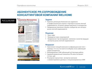Портфолио агентства

Февраль 2013

АБОНЕНТСКОЕ PR-СОПРОВОЖДЕНИЕ
КОНСАЛТИНГОВОЙ КОМПАНИИ WELHOME
Задачи
• Укрепить репутацию Компании как надежного
и профессионального игрока и партнера на рынке элитной
недвижимости, отстроить имидж Компании от конкурентов
• Продвижение компании в бизнес-сообществе как эксперта
рынка элитной недвижимости

Решение
•
•
•

Пресс-офис
Проведения пресс-мероприятий
Продвижение тор-менеджеров компании в качестве ведущих
экспертов рынка элитной недвижимости

Результат
• Укрепление позиций компании в информационном поле –
переход с 4-го на 2-ое место по общему числу публикаций
среди конкурентов
• Инициирование 1348 публикаций за 8 месяцев работы
• Средний ежемесячный показатель PR-value составляет
1,2 млн. руб.
• Регулярное присутствие экспертов компании
с комментариями в деловых и специализированных СМИ

 