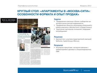 Портфолио агентства

Февраль 2013

КРУГЛЫЙ СТОЛ: «АПАРТАМЕНТЫ В «МОСКВА-СИТИ»:
ОСОБЕННОСТИ ФОРМАТА И ОПЫТ ПРОДАЖ»
Задачи
•

Продвижение компании в бизнес-сообществе как
эксперта рынка элитной недвижимости
• Продвижение объектов, реализуемых Компанией в
рамках комплекса «Москва-Сити» («Город Столиц»)
• Укрепление партнерских отношений с ведущими
застройщиками

Решение
• Круглый стол с участием представителей компаний
Welhome, Capital Group и Mercury

Результат
• Регулярное присутствие экспертов компании с
комментариями в деловых и специализированных
СМИ

 