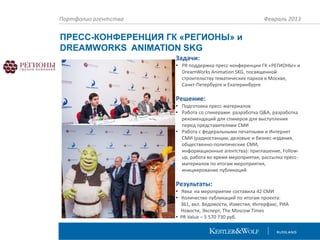 Портфолио агентства

Февраль 2013

ПРЕСС-КОНФЕРЕНЦИЯ ГК «РЕГИОНЫ» и
DREAMWORKS ANIMATION SKG
Задачи:
• PR поддержка пресс-конференции ГК «РЕГИОНЫ» и
DreamWorks Animation SKG, посвященной
строительству тематических парков в Москве,
Санкт-Петербурге и Екатеринбурге

Решение:
• Подготовка пресс-материалов
• Работа со спикерами: разработка Q&A, разработка
рекомендаций для спикеров для выступления
перед представителями СМИ
• Работа с федеральными печатными и Интернет
СМИ (радиостанции, деловые и бизнес-издания,
общественно-политические СМИ,
информационные агентства): приглашение, Followup, работа во время мероприятия, рассылка прессматериалов по итогам мероприятия,
инициирование публикаций

Результаты:
• Явка на мероприятие составила 42 СМИ
• Количество публикаций по итогам проекта:
361, вкл. Ведомости, Известия, Интерфакс, РИА
Новости, Эксперт, The Moscow Times
• PR Value – 5 570 730 руб.

 