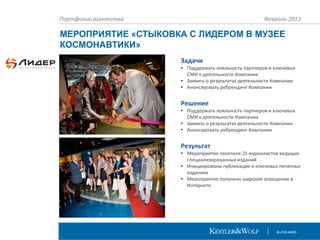 Портфолио агентства

Февраль 2013

МЕРОПРИЯТИЕ «СТЫКОВКА С ЛИДЕРОМ В МУЗЕЕ
КОСМОНАВТИКИ»
Задачи
• Поддержать лояльность партнеров и ключевых
СМИ к деятельности Компании
• Заявить о результатах деятельности Компании
• Анонсировать ребрендинг Компании

Решение
• Поддержать лояльность партнеров и ключевых
СМИ к деятельности Компании
• Заявить о результатах деятельности Компании
• Анонсировать ребрендинг Компании

Результат
• Мероприятие посетили 25 журналистов ведущих
специализированных изданий
• Инициированы публикации в ключевых печатных
изданиях
• Мероприятие получило широкое освещение в
Интернете

 
